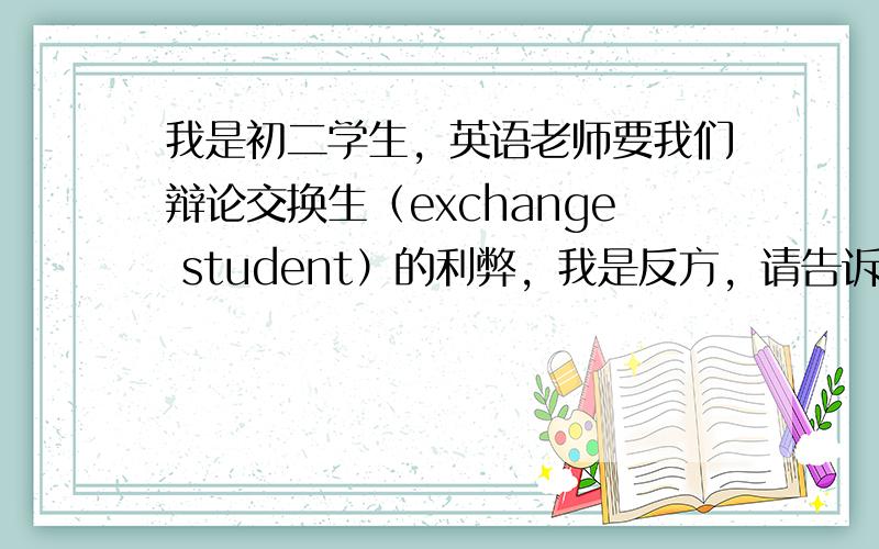 我是初二学生，英语老师要我们辩论交换生（exchange student）的利弊，我是反方，请告诉我交换生有什么弊端，最