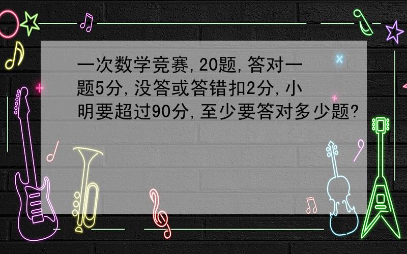 一次数学竞赛,20题,答对一题5分,没答或答错扣2分,小明要超过90分,至少要答对多少题?