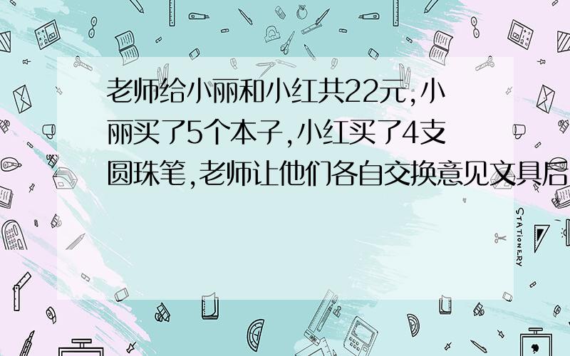 老师给小丽和小红共22元,小丽买了5个本子,小红买了4支圆珠笔,老师让他们各自交换意见文具后,小丽和小红所拿的文具总价相