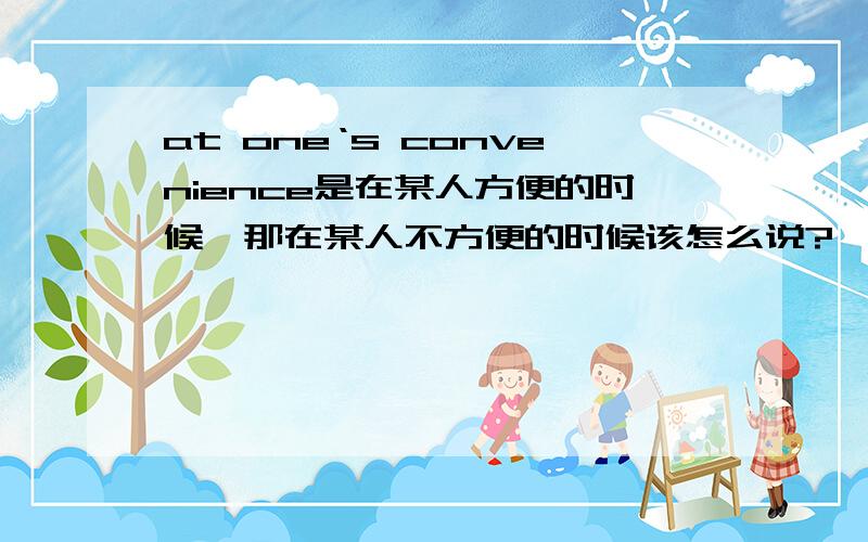 at one‘s convenience是在某人方便的时候,那在某人不方便的时候该怎么说?