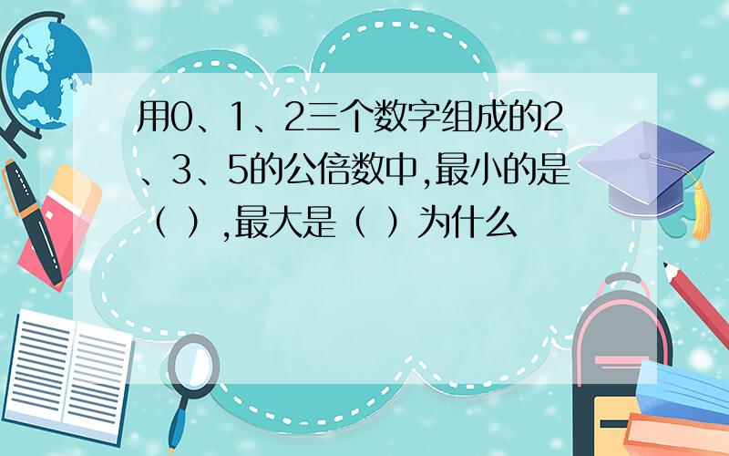 用0、1、2三个数字组成的2、3、5的公倍数中,最小的是（ ）,最大是（ ）为什么