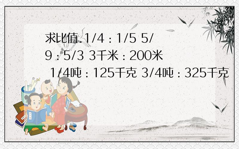 求比值.1/4：1/5 5/9：5/3 3千米：200米 1/4吨：125千克 3/4吨：325千克