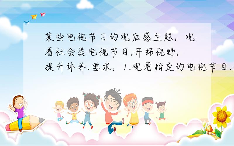 某些电视节目的观后感主题：观看社会类电视节目,开拓视野,提升休养.要求：1.观看指定的电视节目.如CCTV10《百家讲坛