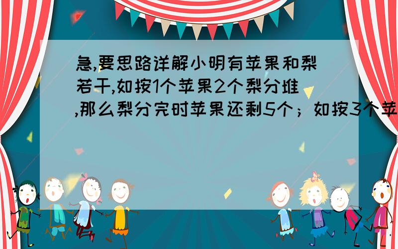 急,要思路详解小明有苹果和梨若干,如按1个苹果2个梨分堆,那么梨分完时苹果还剩5个；如按3个苹果5个梨分堆,那么苹果分完