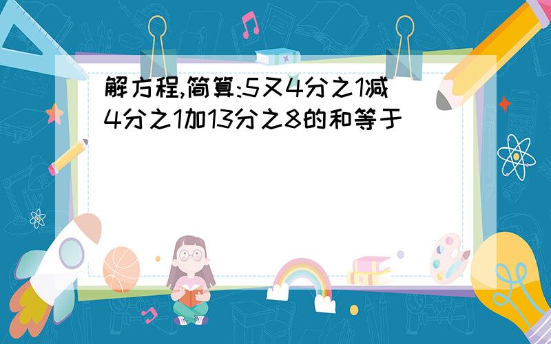 解方程,简算:5又4分之1减4分之1加13分之8的和等于