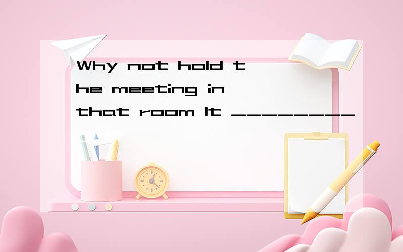 Why not hold the meeting in that room It ________