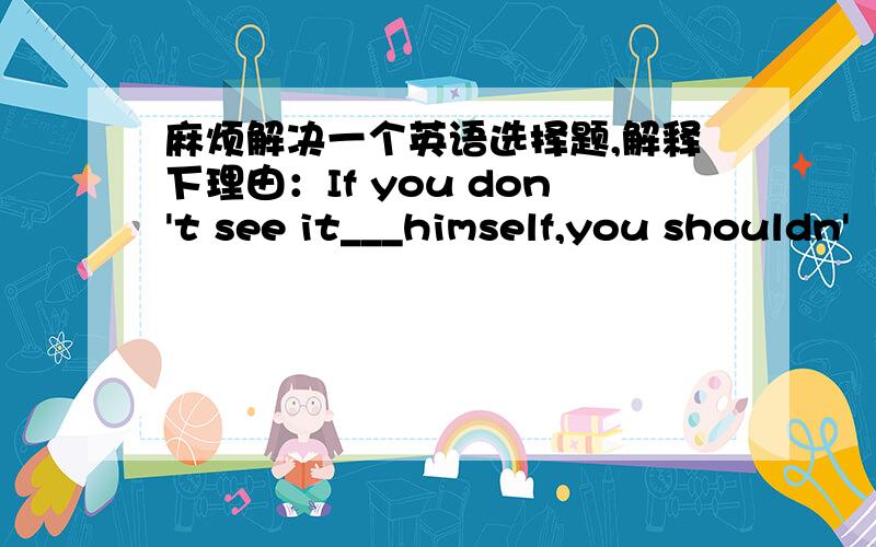 麻烦解决一个英语选择题,解释下理由：If you don't see it___himself,you shouldn'