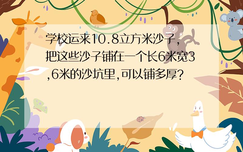 学校运来10.8立方米沙子,把这些沙子铺在一个长6米宽3,6米的沙坑里,可以铺多厚?