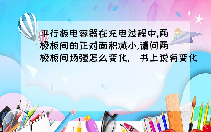 平行板电容器在充电过程中,两极板间的正对面积减小,请问两极板间场强怎么变化,(书上说有变化)