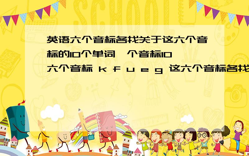 英语六个音标各找关于这六个音标的10个单词一个音标10 六个音标 k f u e g 这六个音标各找10 关于这六个音标