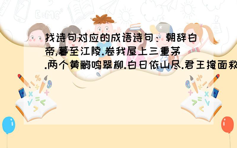 找诗句对应的成语诗句：朝辞白帝,暮至江陵.卷我屋上三重茅.两个黄鹂鸣翠柳.白日依山尽.君王掩面救不得.桃花潭水深千尺.问