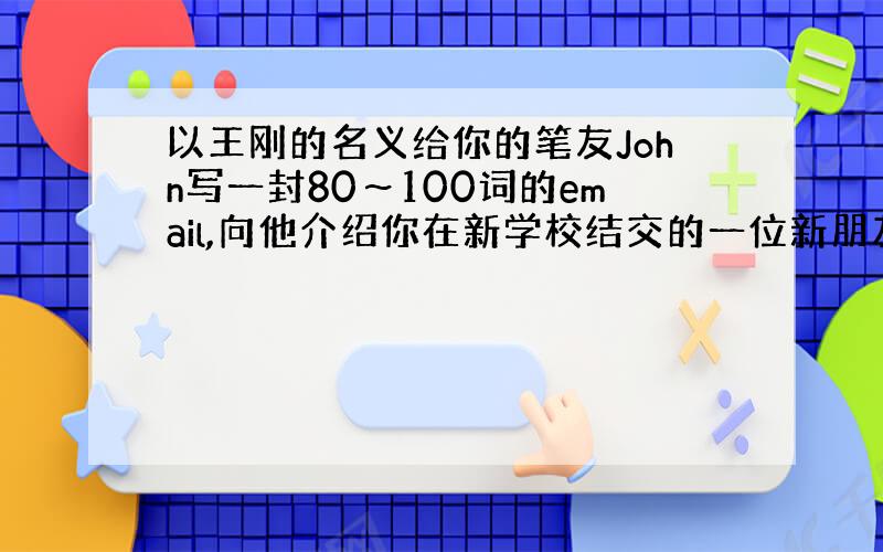 以王刚的名义给你的笔友John写一封80～100词的email,向他介绍你在新学校结交的一位新朋友李强英语作文