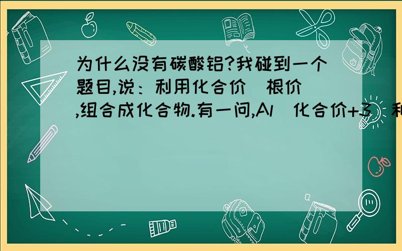 为什么没有碳酸铝?我碰到一个题目,说：利用化合价（根价）,组合成化合物.有一问,Al（化合价+3）和CO3(化合价-2）