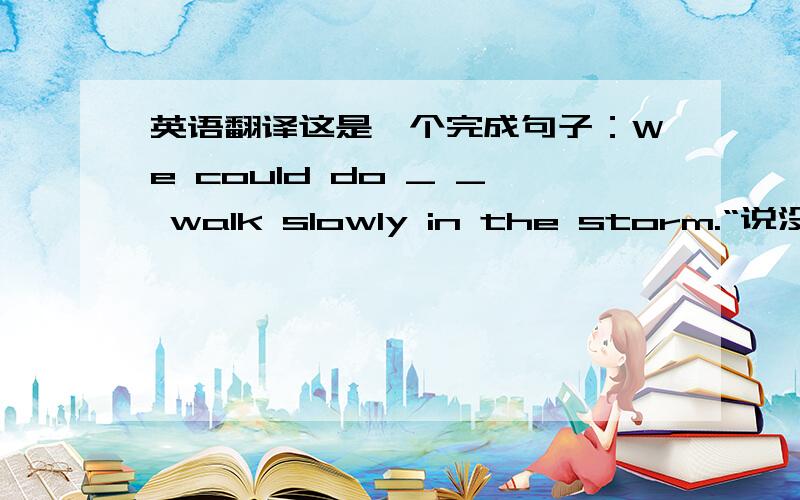 英语翻译这是一个完成句子：We could do _ _ walk slowly in the storm.“说没”是多