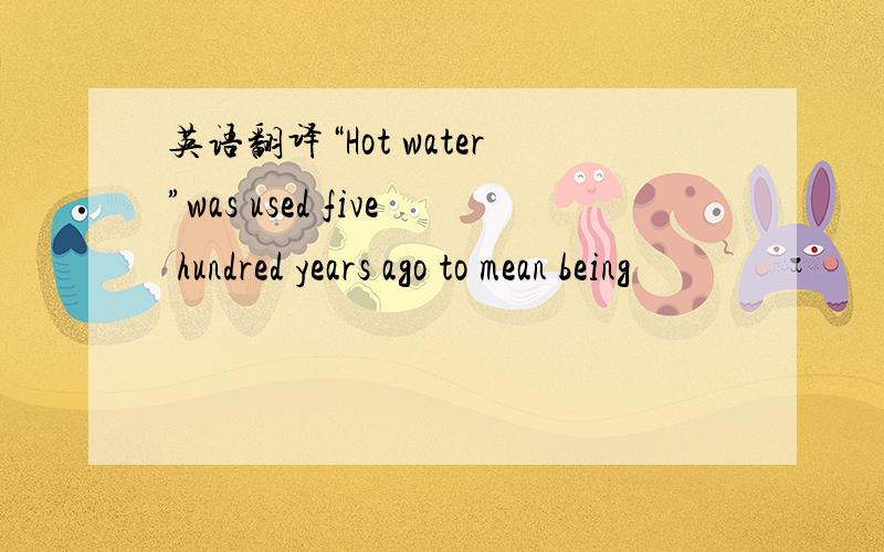 英语翻译“Hot water”was used five hundred years ago to mean being