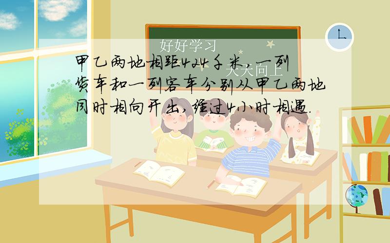 甲乙两地相距424千米,一列货车和一列客车分别从甲乙两地同时相向开出,经过4小时相遇.