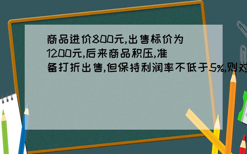 商品进价800元,出售标价为1200元,后来商品积压,准备打折出售,但保持利润率不低于5%,则对多打几折?