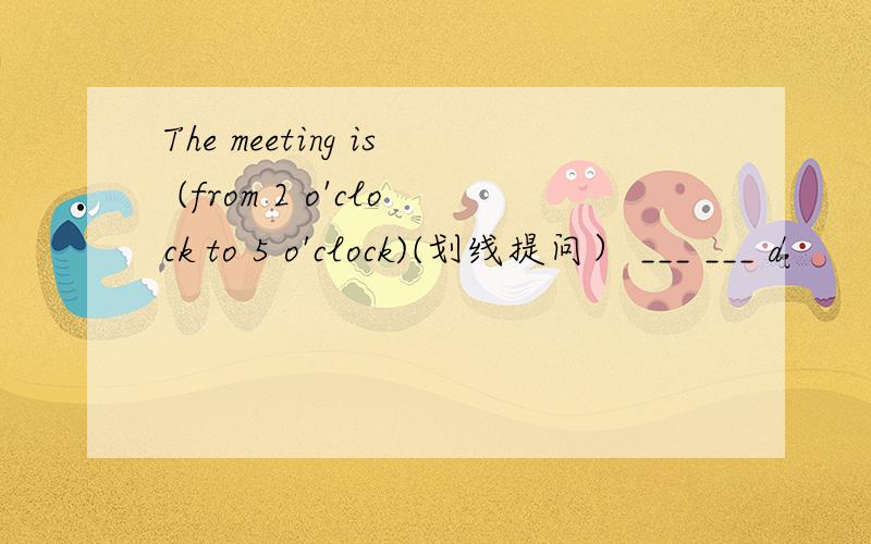 The meeting is (from 2 o'clock to 5 o'clock)(划线提问） ___ ___ d