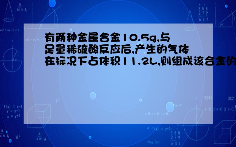 有两种金属合金10.5g,与足量稀硫酸反应后,产生的气体在标况下占体积11.2L,则组成该合金的元素可能是