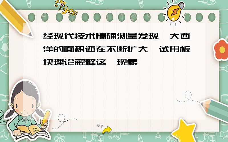 经现代技术精确测量发现,大西洋的面积还在不断扩大,试用板块理论解释这一现象