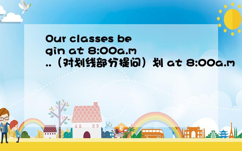 Our classes begin at 8:00a.m..（对划线部分提问）划 at 8:00a.m