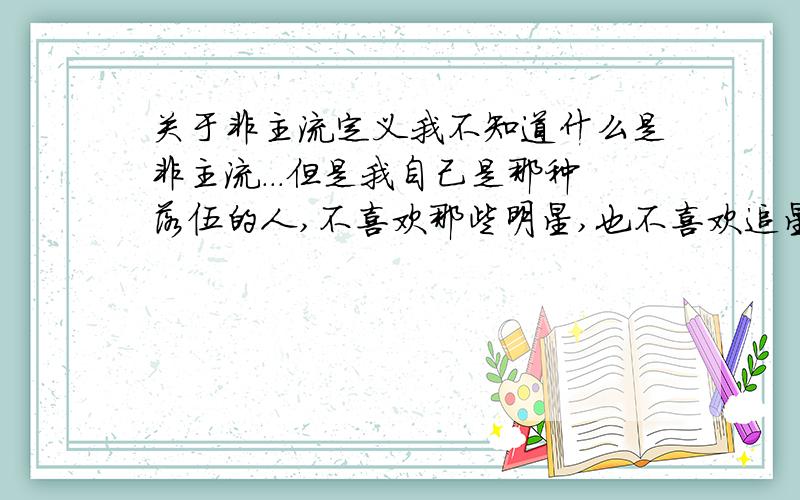 关于非主流定义我不知道什么是非主流...但是我自己是那种落伍的人,不喜欢那些明星,也不喜欢追星,更不喜欢看小说,电影..