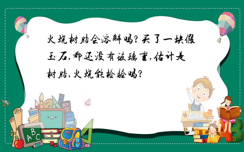 火烧树脂会溶解吗?买了一块假玉石,都还没有玻璃重,估计是树脂,火烧能检验吗?