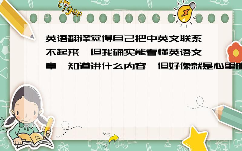 英语翻译觉得自己把中英文联系不起来,但我确实能看懂英语文章,知道讲什么内容,但好像就是心里明白,却不会用汉语来表达