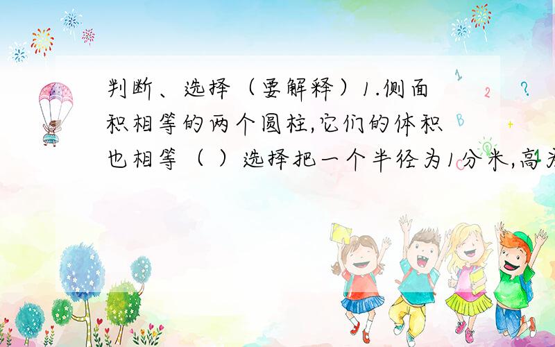 判断、选择（要解释）1.侧面积相等的两个圆柱,它们的体积也相等（ ）选择把一个半径为1分米,高为5分米的圆柱体,平均分成