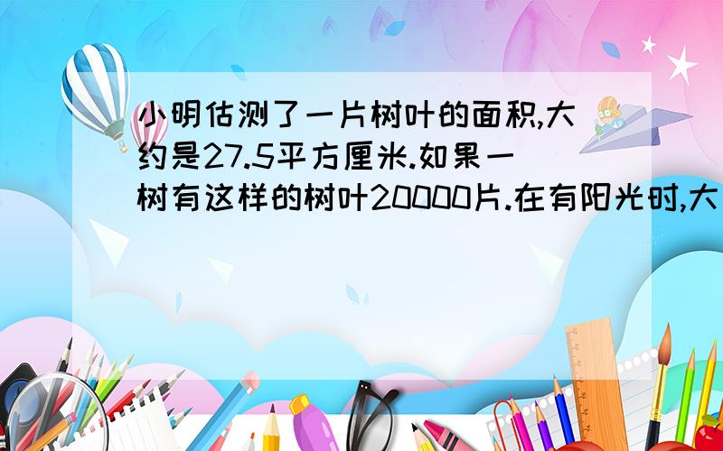 小明估测了一片树叶的面积,大约是27.5平方厘米.如果一树有这样的树叶20000片.在有阳光时,大约25平方米的树叶能在