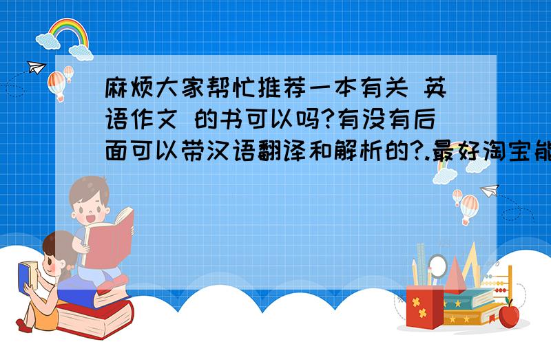 麻烦大家帮忙推荐一本有关 英语作文 的书可以吗?有没有后面可以带汉语翻译和解析的?.最好淘宝能搜到,我怕我们这里买不到.