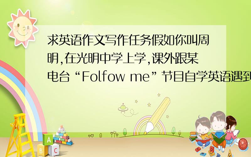 求英语作文写作任务假如你叫周明,在光明中学上学,课外跟某电台“Folfow me”节目自学英语遇到一些问题,想得到该栏目