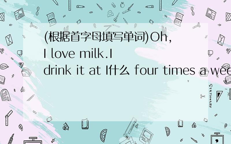 (根据首字母填写单词)Oh,I love milk.I drink it at I什么 four times a wee