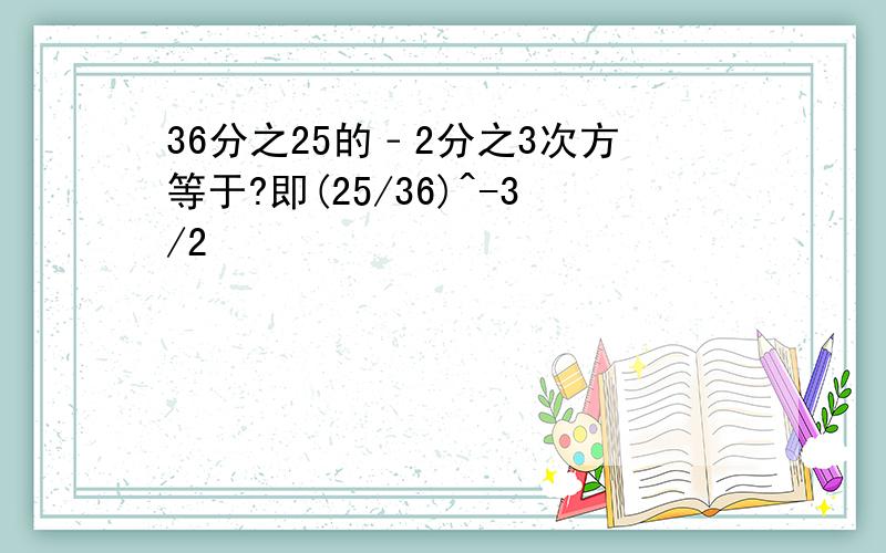 36分之25的﹣2分之3次方等于?即(25/36)^-3/2