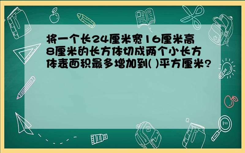 将一个长24厘米宽16厘米高8厘米的长方体切成两个小长方体表面积最多增加到( )平方厘米?