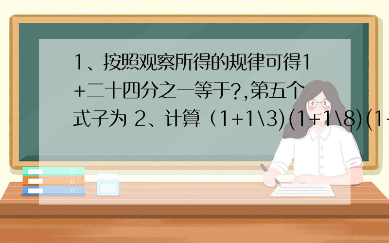 1、按照观察所得的规律可得1+二十四分之一等于?,第五个式子为 2、计算（1+1\3)(1+1\8)(1+1\15)……