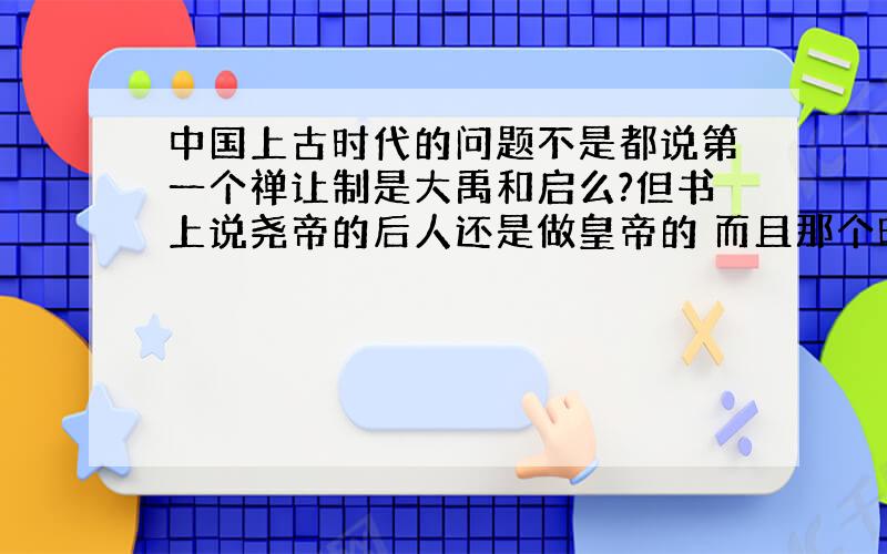 中国上古时代的问题不是都说第一个禅让制是大禹和启么?但书上说尧帝的后人还是做皇帝的 而且那个时候有好几个国家 我在小说书