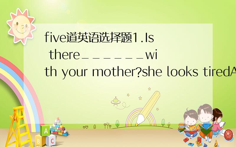 five道英语选择题1.Is there______with your mother?she looks tiredA.