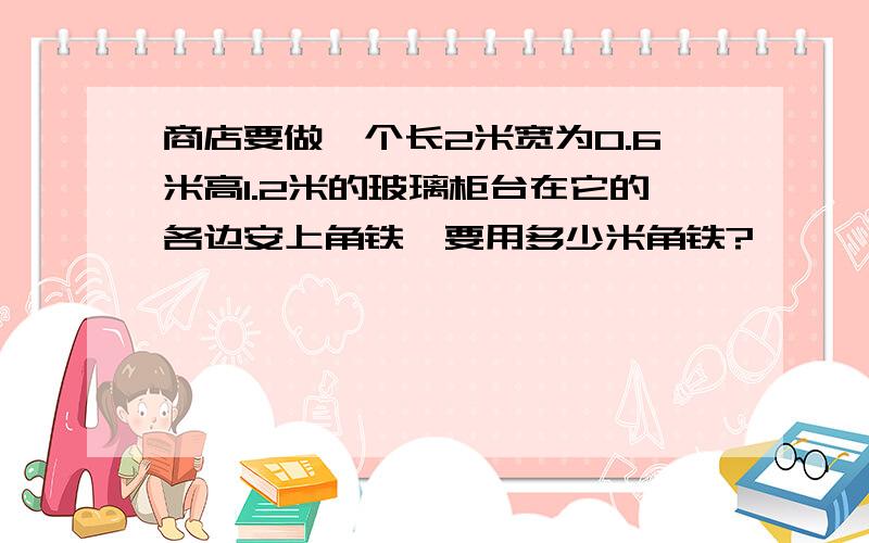 商店要做一个长2米宽为0.6米高1.2米的玻璃柜台在它的各边安上角铁,要用多少米角铁?