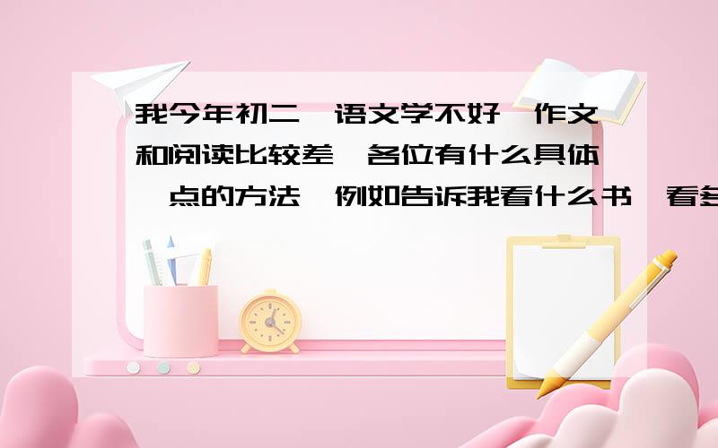 我今年初二,语文学不好,作文和阅读比较差,各位有什么具体一点的方法,例如告诉我看什么书,看多久什么的.