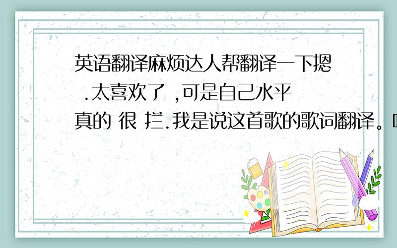 英语翻译麻烦达人帮翻译一下摁 .太喜欢了 ,可是自己水平真的 很 拦.我是说这首歌的歌词翻译。呵呵，也谢谢热心的前几个回