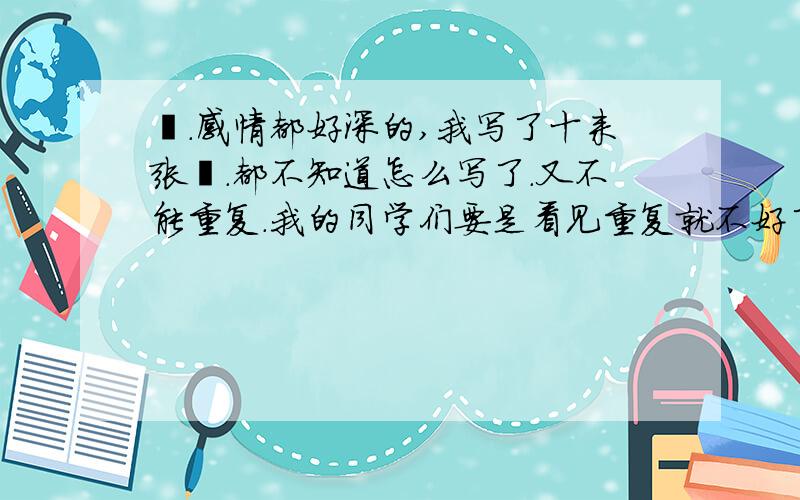 蒽.感情都好深的,我写了十来张叻.都不知道怎么写了.又不能重复.我的同学们要是看见重复就不好了.唉唉唉!大哥大姐们帮个忙