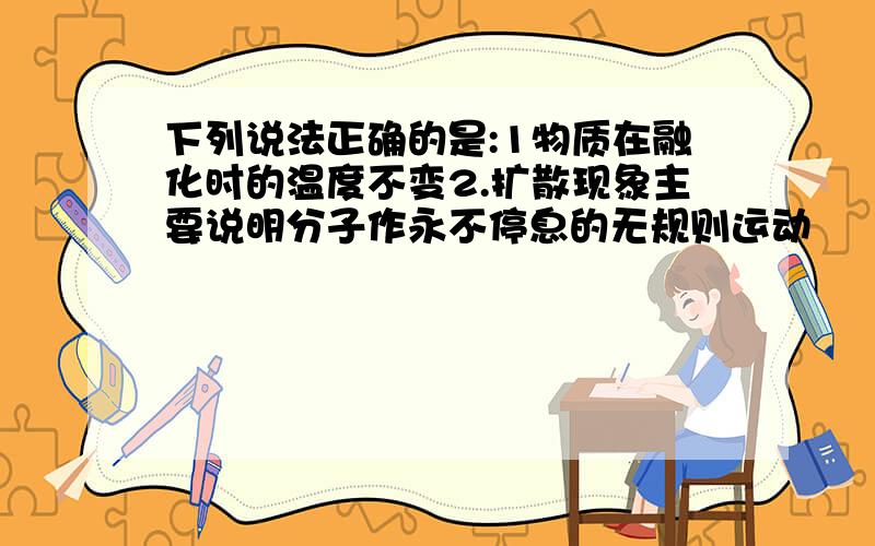 下列说法正确的是:1物质在融化时的温度不变2.扩散现象主要说明分子作永不停息的无规则运动