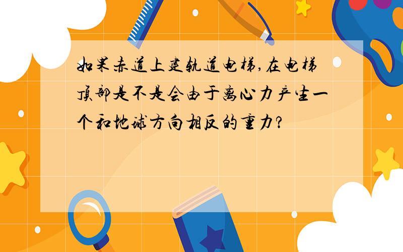 如果赤道上建轨道电梯,在电梯顶部是不是会由于离心力产生一个和地球方向相反的重力?