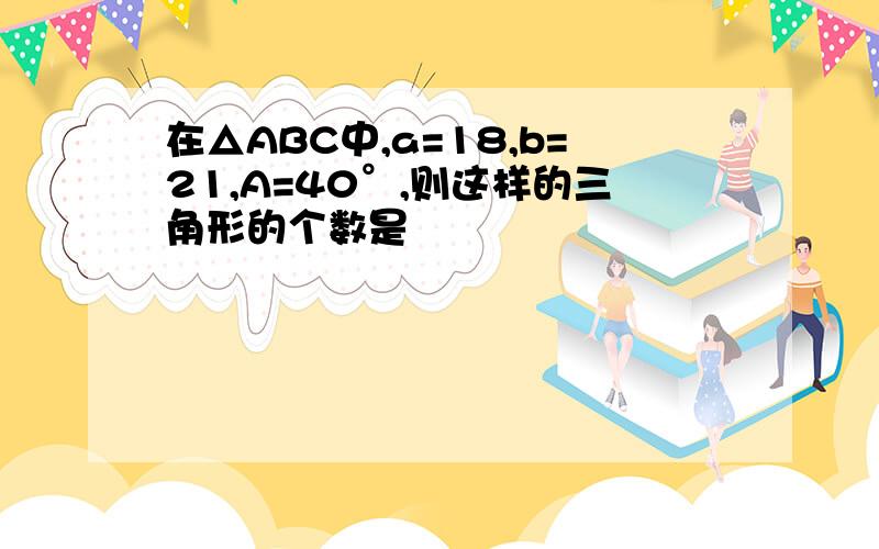 在△ABC中,a=18,b=21,A=40°,则这样的三角形的个数是