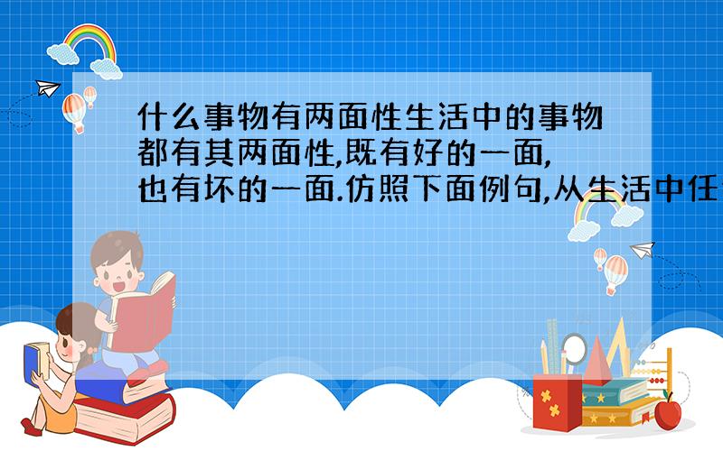 什么事物有两面性生活中的事物都有其两面性,既有好的一面,也有坏的一面.仿照下面例句,从生活中任选一事物,从正面和反面立意