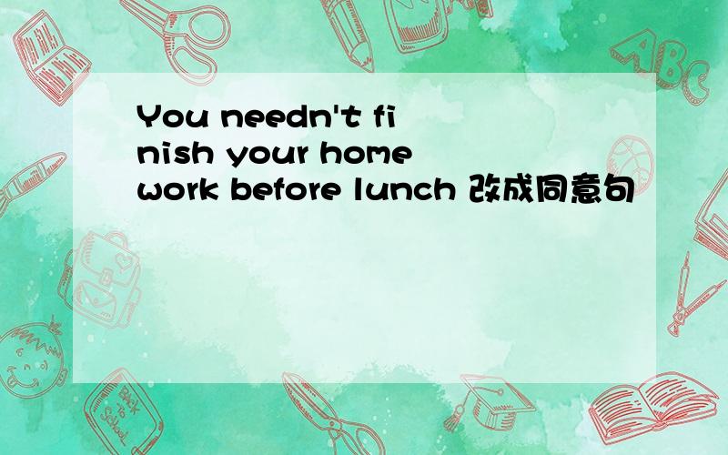 You needn't finish your homework before lunch 改成同意句