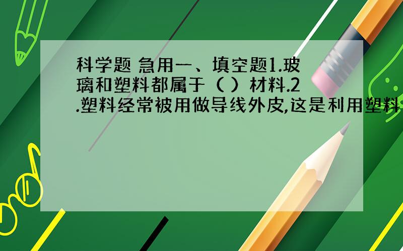 科学题 急用一、填空题1.玻璃和塑料都属于（ ）材料.2.塑料经常被用做导线外皮,这是利用塑料（ ）的什么特点.金属常被