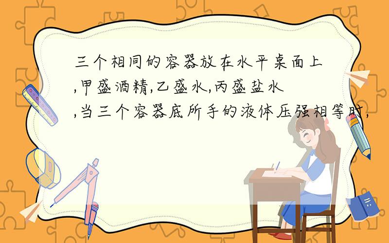 三个相同的容器放在水平桌面上,甲盛酒精,乙盛水,丙盛盐水,当三个容器底所手的液体压强相等时,