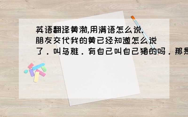 英语翻译黄渤,用满语怎么说.朋友交代我的黄已经知道怎么说了。叫乌雅。有自己叫自己猪的吗。那是一本历史书里查的 还是挺佩服